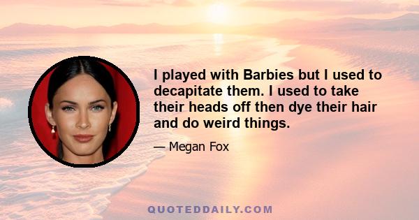 I played with Barbies but I used to decapitate them. I used to take their heads off then dye their hair and do weird things.