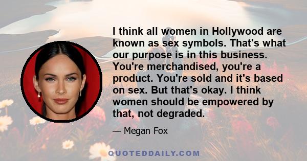 I think all women in Hollywood are known as sex symbols. That's what our purpose is in this business. You're merchandised, you're a product. You're sold and it's based on sex. But that's okay. I think women should be