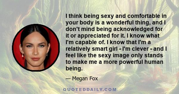 I think being sexy and comfortable in your body is a wonderful thing, and I don't mind being acknowledged for it or appreciated for it. I know what I'm capable of. I know that I'm a relatively smart girl - I'm clever -