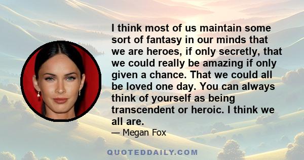 I think most of us maintain some sort of fantasy in our minds that we are heroes, if only secretly, that we could really be amazing if only given a chance. That we could all be loved one day. You can always think of