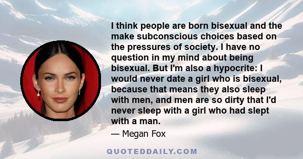 I think people are born bisexual and the make subconscious choices based on the pressures of society. I have no question in my mind about being bisexual. But I'm also a hypocrite: I would never date a girl who is