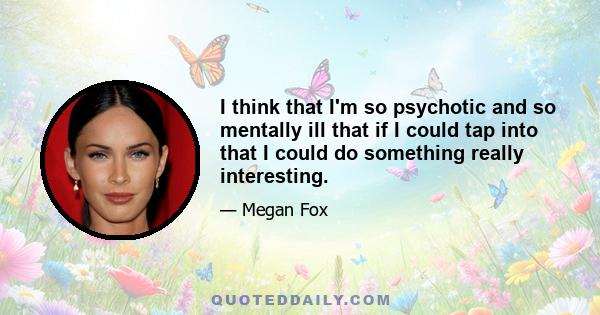 I think that I'm so psychotic and so mentally ill that if I could tap into that I could do something really interesting.