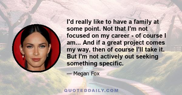 I'd really like to have a family at some point. Not that I'm not focused on my career - of course I am... And if a great project comes my way, then of course I'll take it. But I'm not actively out seeking something