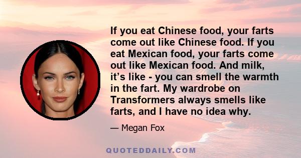 If you eat Chinese food, your farts come out like Chinese food. If you eat Mexican food, your farts come out like Mexican food. And milk, it’s like - you can smell the warmth in the fart. My wardrobe on Transformers