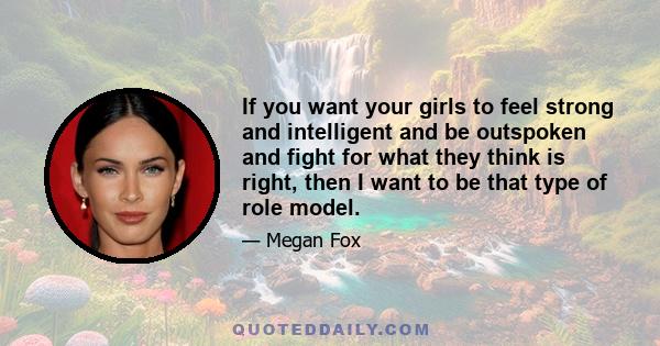 If you want your girls to feel strong and intelligent and be outspoken and fight for what they think is right, then I want to be that type of role model.