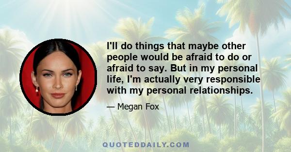 I'll do things that maybe other people would be afraid to do or afraid to say. But in my personal life, I'm actually very responsible with my personal relationships.