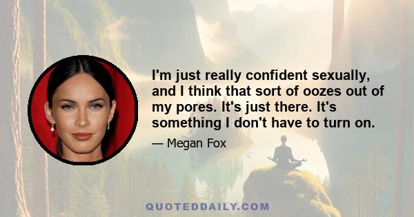 I'm just really confident sexually, and I think that sort of oozes out of my pores. It's just there. It's something I don't have to turn on.