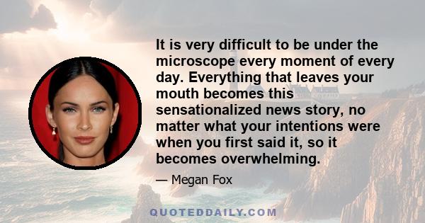 It is very difficult to be under the microscope every moment of every day. Everything that leaves your mouth becomes this sensationalized news story, no matter what your intentions were when you first said it, so it