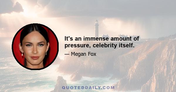 It's an immense amount of pressure, celebrity itself.