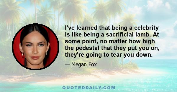 I've learned that being a celebrity is like being a sacrificial lamb. At some point, no matter how high the pedestal that they put you on, they're going to tear you down.