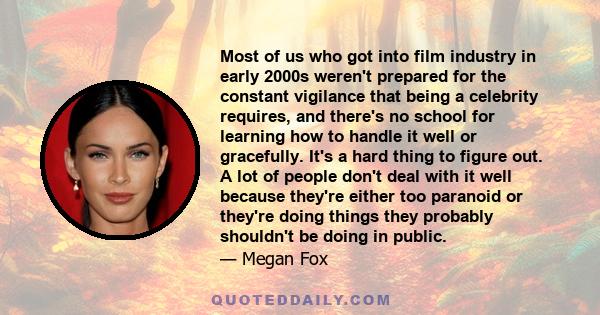 Most of us who got into film industry in early 2000s weren't prepared for the constant vigilance that being a celebrity requires, and there's no school for learning how to handle it well or gracefully. It's a hard thing 