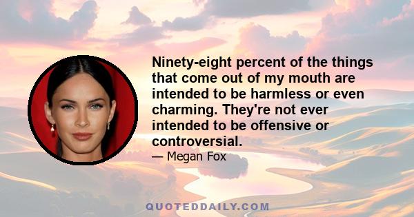 Ninety-eight percent of the things that come out of my mouth are intended to be harmless or even charming. They're not ever intended to be offensive or controversial.