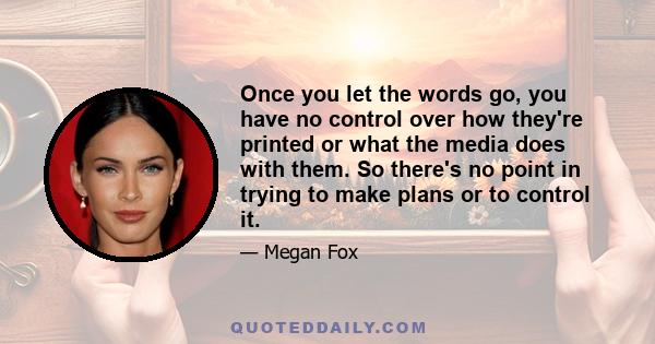 Once you let the words go, you have no control over how they're printed or what the media does with them. So there's no point in trying to make plans or to control it.