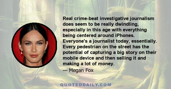 Real crime-beat investigative journalism does seem to be really dwindling, especially in this age with everything being centered around iPhones. Everyone's a journalist today, essentially. Every pedestrian on the street 