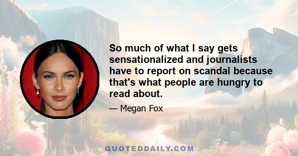 So much of what I say gets sensationalized and journalists have to report on scandal because that's what people are hungry to read about.