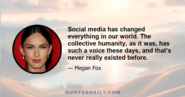 Social media has changed everything in our world. The collective humanity, as it was, has such a voice these days, and that's never really existed before.