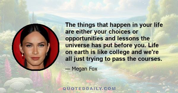 The things that happen in your life are either your choices or opportunities and lessons the universe has put before you. Life on earth is like college and we're all just trying to pass the courses.