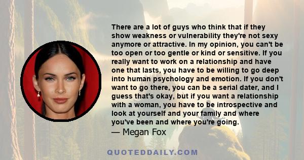 There are a lot of guys who think that if they show weakness or vulnerability they're not sexy anymore or attractive. In my opinion, you can't be too open or too gentle or kind or sensitive. If you really want to work