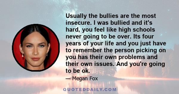 Usually the bullies are the most insecure. I was bullied and it's hard, you feel like high schools never going to be over. Its four years of your life and you just have to remember the person picking on you has their