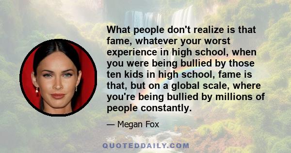 What people don't realize is that fame, whatever your worst experience in high school, when you were being bullied by those ten kids in high school, fame is that, but on a global scale, where you're being bullied by