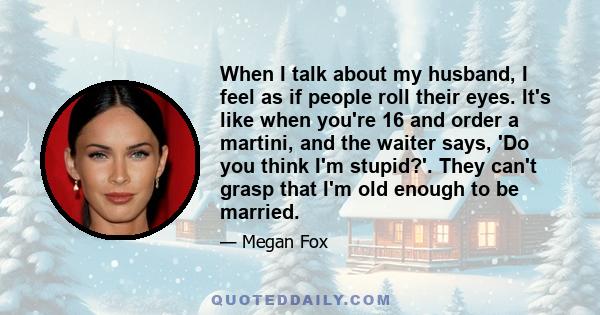 When I talk about my husband, I feel as if people roll their eyes. It's like when you're 16 and order a martini, and the waiter says, 'Do you think I'm stupid?'. They can't grasp that I'm old enough to be married.