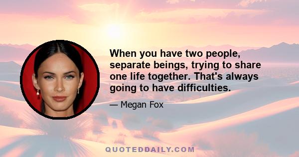 When you have two people, separate beings, trying to share one life together. That's always going to have difficulties.