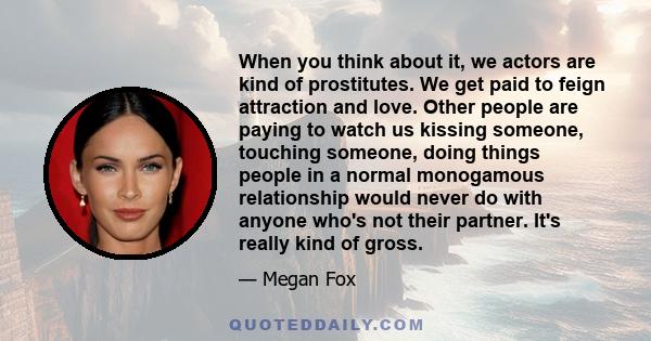 When you think about it, we actors are kind of prostitutes. We get paid to feign attraction and love. Other people are paying to watch us kissing someone, touching someone, doing things people in a normal monogamous