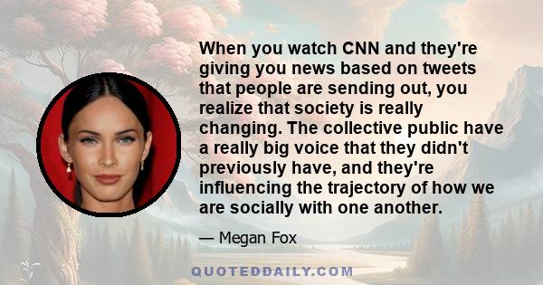 When you watch CNN and they're giving you news based on tweets that people are sending out, you realize that society is really changing. The collective public have a really big voice that they didn't previously have,