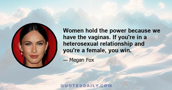 Women hold the power because we have the vaginas. If you're in a heterosexual relationship and you're a female, you win.