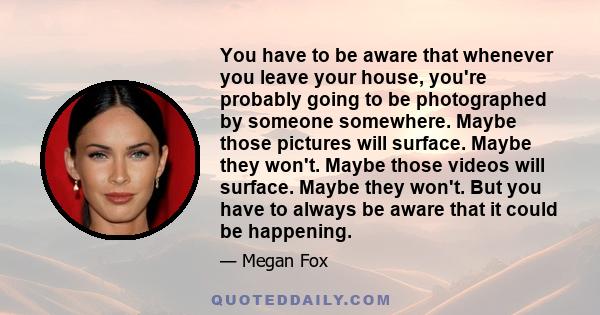 You have to be aware that whenever you leave your house, you're probably going to be photographed by someone somewhere. Maybe those pictures will surface. Maybe they won't. Maybe those videos will surface. Maybe they