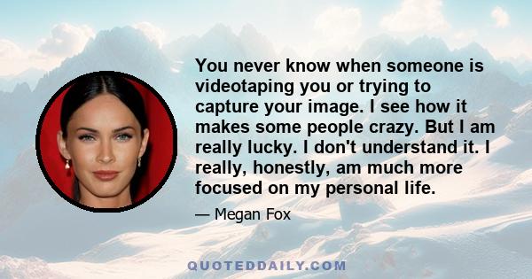 You never know when someone is videotaping you or trying to capture your image. I see how it makes some people crazy. But I am really lucky. I don't understand it. I really, honestly, am much more focused on my personal 