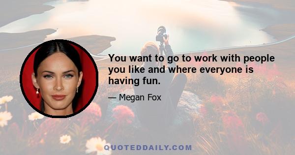 You want to go to work with people you like and where everyone is having fun.