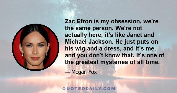 Zac Efron is my obsession, we're the same person. We're not actually here, it's like Janet and Michael Jackson. He just puts on his wig and a dress, and it's me, and you don't know that. It's one of the greatest