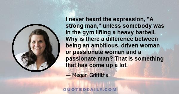 I never heard the expression, A strong man, unless somebody was in the gym lifting a heavy barbell. Why is there a difference between being an ambitious, driven woman or passionate woman and a passionate man? That is