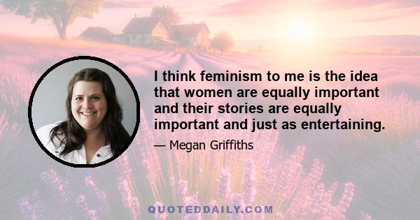 I think feminism to me is the idea that women are equally important and their stories are equally important and just as entertaining.