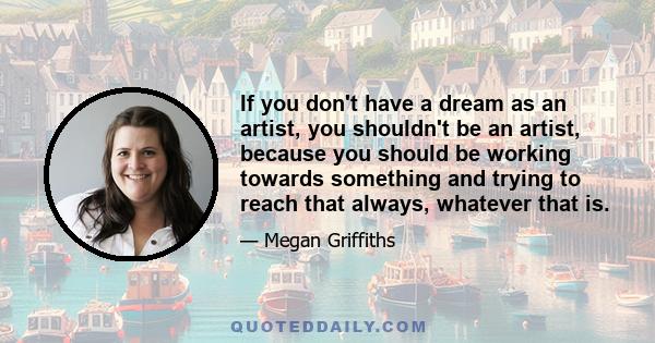 If you don't have a dream as an artist, you shouldn't be an artist, because you should be working towards something and trying to reach that always, whatever that is.