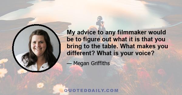 My advice to any filmmaker would be to figure out what it is that you bring to the table. What makes you different? What is your voice?