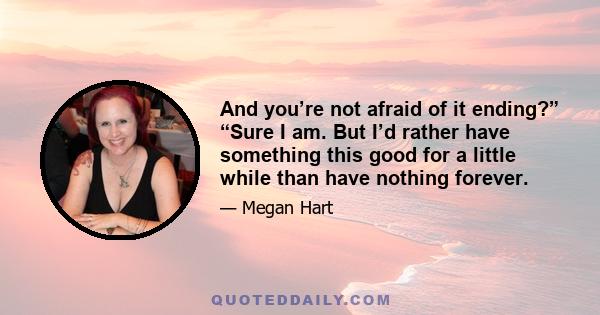 And you’re not afraid of it ending?” “Sure I am. But I’d rather have something this good for a little while than have nothing forever.