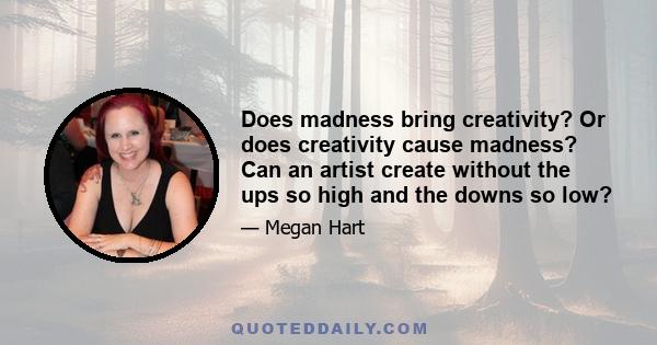 Does madness bring creativity? Or does creativity cause madness? Can an artist create without the ups so high and the downs so low?