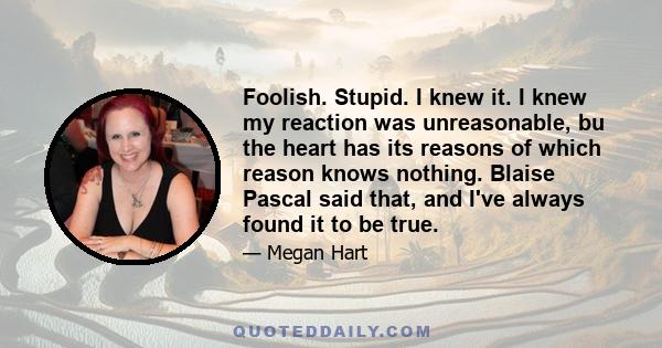 Foolish. Stupid. I knew it. I knew my reaction was unreasonable, bu the heart has its reasons of which reason knows nothing. Blaise Pascal said that, and I've always found it to be true.