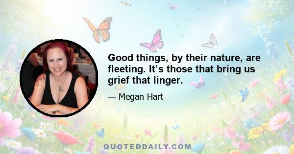 Good things, by their nature, are fleeting. It’s those that bring us grief that linger.