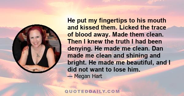 He put my fingertips to his mouth and kissed them. Licked the trace of blood away. Made them clean. Then I knew the truth I had been denying. He made me clean. Dan made me clean and shining and bright. He made me