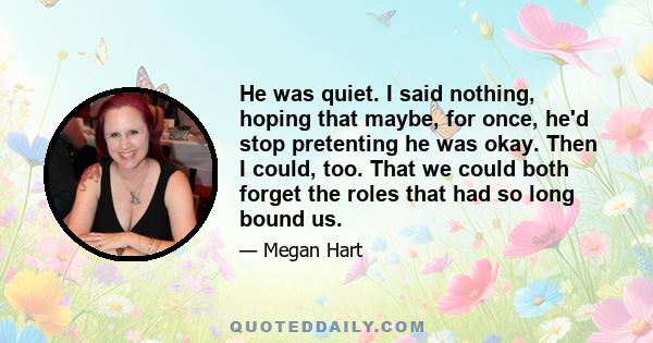 He was quiet. I said nothing, hoping that maybe, for once, he'd stop pretenting he was okay. Then I could, too. That we could both forget the roles that had so long bound us.