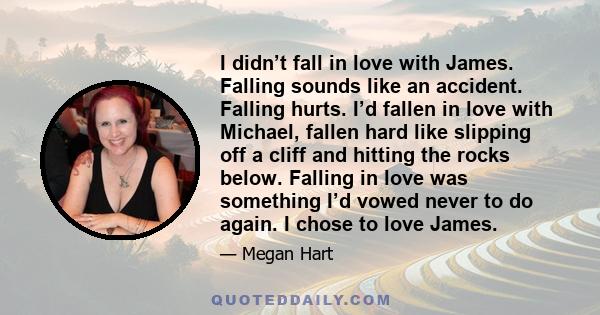 I didn’t fall in love with James. Falling sounds like an accident. Falling hurts. I’d fallen in love with Michael, fallen hard like slipping off a cliff and hitting the rocks below. Falling in love was something I’d