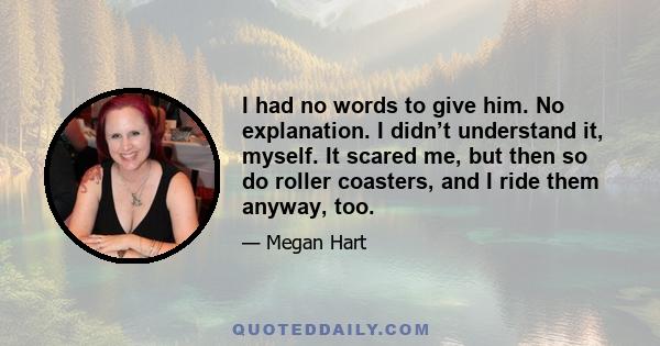 I had no words to give him. No explanation. I didn’t understand it, myself. It scared me, but then so do roller coasters, and I ride them anyway, too.