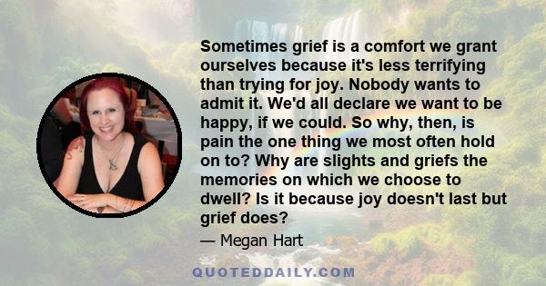 Sometimes grief is a comfort we grant ourselves because it's less terrifying than trying for joy. Nobody wants to admit it. We'd all declare we want to be happy, if we could. So why, then, is pain the one thing we most