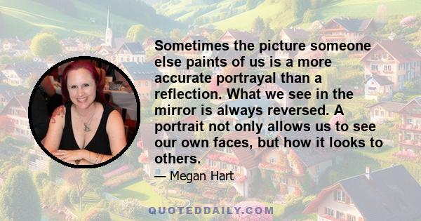 Sometimes the picture someone else paints of us is a more accurate portrayal than a reflection. What we see in the mirror is always reversed. A portrait not only allows us to see our own faces, but how it looks to