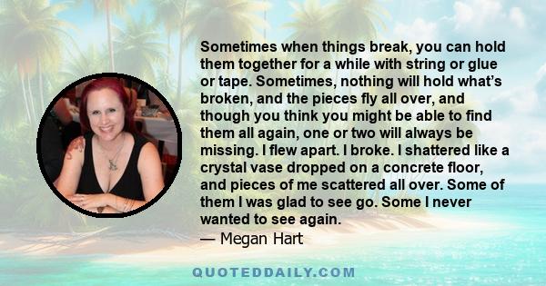 Sometimes when things break, you can hold them together for a while with string or glue or tape. Sometimes, nothing will hold what’s broken, and the pieces fly all over, and though you think you might be able to find