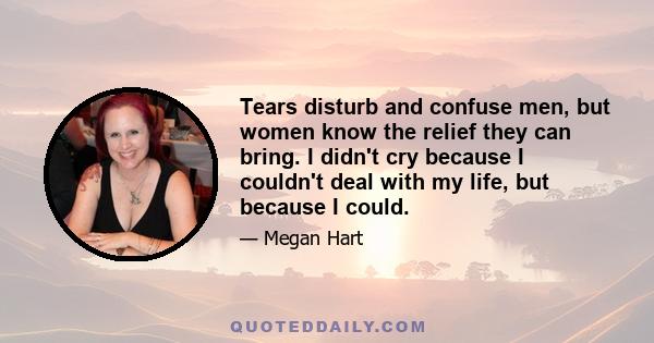 Tears disturb and confuse men, but women know the relief they can bring. I didn't cry because I couldn't deal with my life, but because I could.