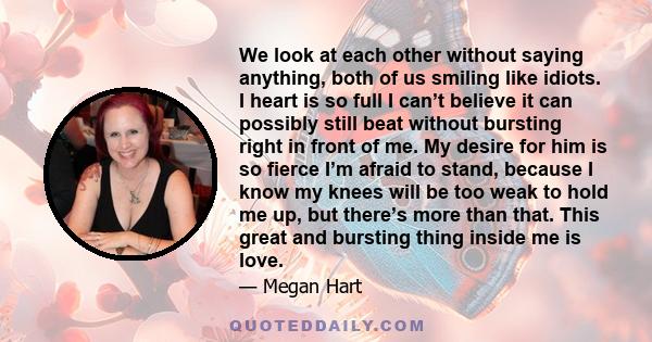 We look at each other without saying anything, both of us smiling like idiots. I heart is so full I can’t believe it can possibly still beat without bursting right in front of me. My desire for him is so fierce I’m